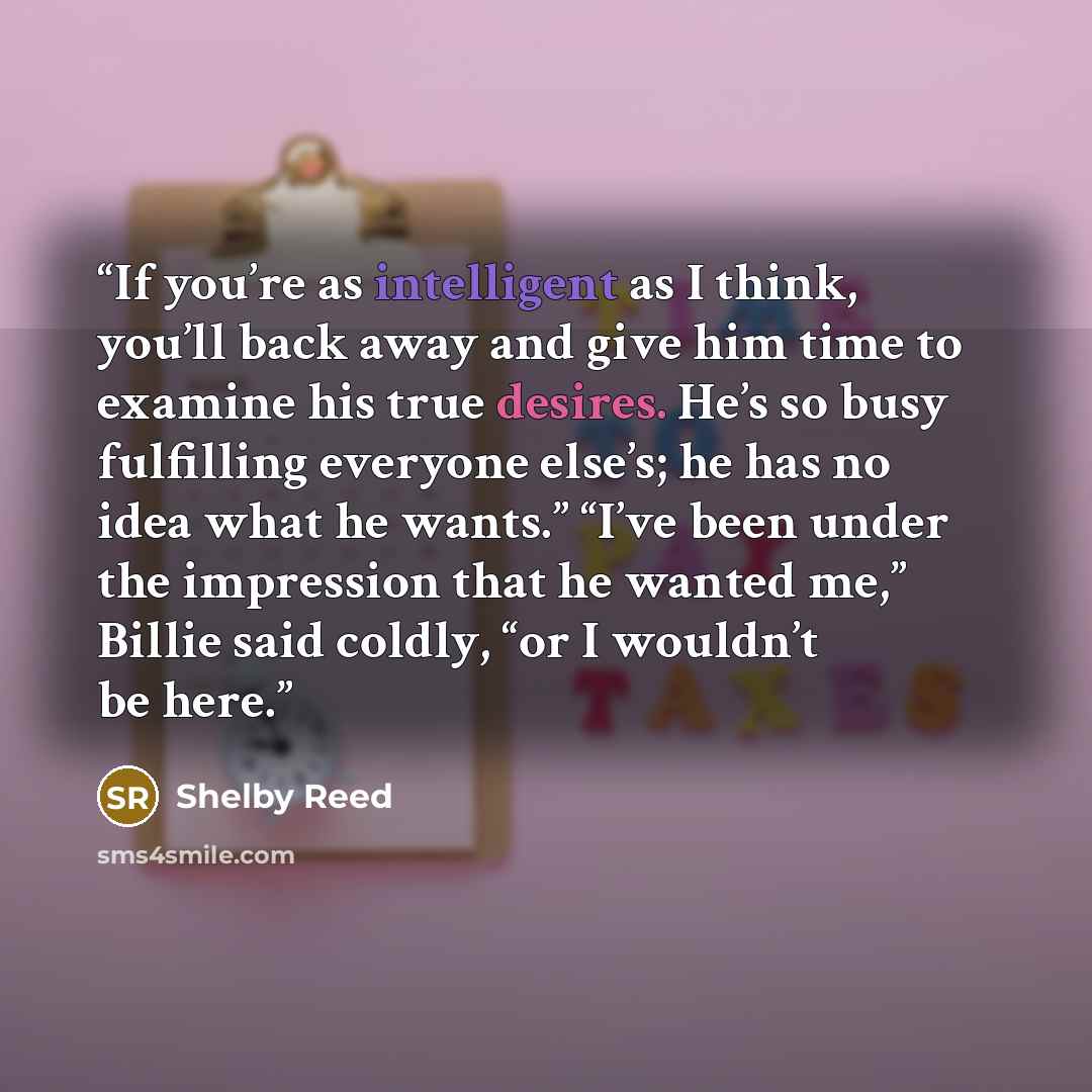 “If you’re as intelligent as I think, you’ll back away and give him time to examine his true desires. He’s so busy fulfilling everyone else’s; he has no idea what he wants.” “I’ve been under the impression that he wanted me,” Billie said coldly, “or I wouldn’t be here.” quote by Shelby Reed