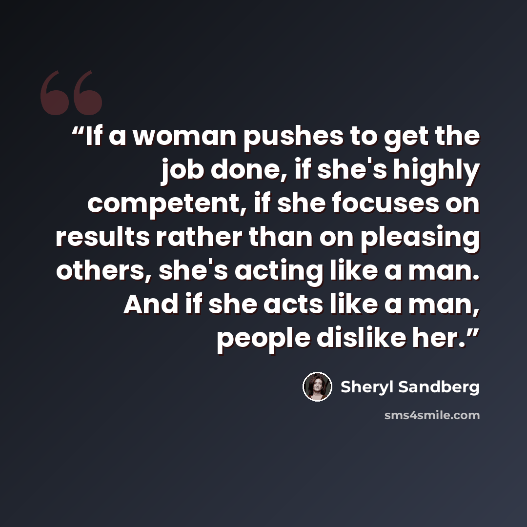 “If a woman pushes to get the job done, if she's highly competent, if she focuses on results rather than on pleasing others, she's acting like a man. And if she acts like a man, people dislike her.” quote by Sheryl Sandberg