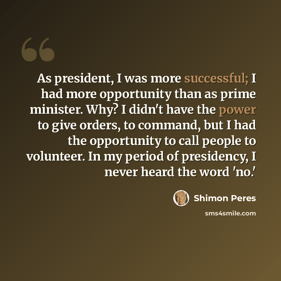 “As president, I was more successful; I had more opportunity than as prime minister. Why? I didn't have the power to give orders, to command, but I had the opportunity to call people to volunteer. In my period of presidency, I never heard the word 'no.'” quote by Shimon Peres