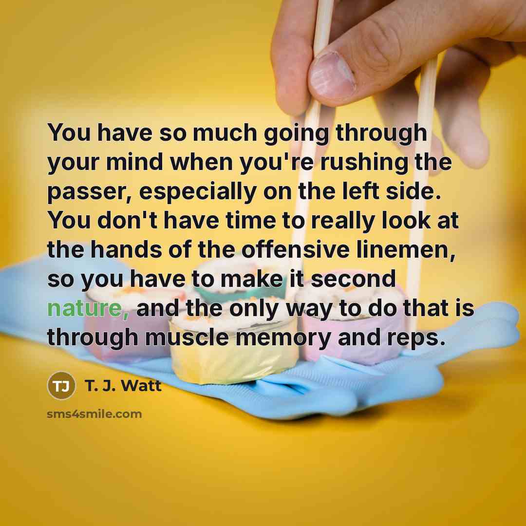 “You have so much going through your mind when you're rushing the passer, especially on the left side. You don't have time to really look at the hands of the offensive linemen, so you have to make it second nature, and the only way to do that is through muscle memory and reps.” quote by T. J. Watt