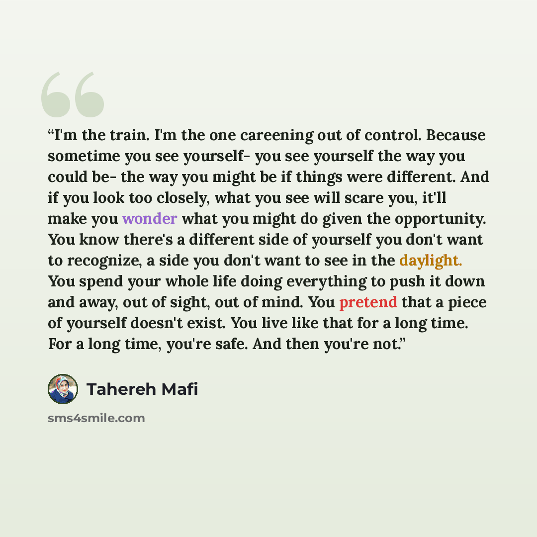 “I'm the train. I'm the one careening out of control. Because sometime you see yourself- you see yourself the way you could be- the way you might be if things were different. And if you look too closely, what you see will scare you, it'll make you wonder what you might do given the opportunity. You…” quote by Tahereh Mafi