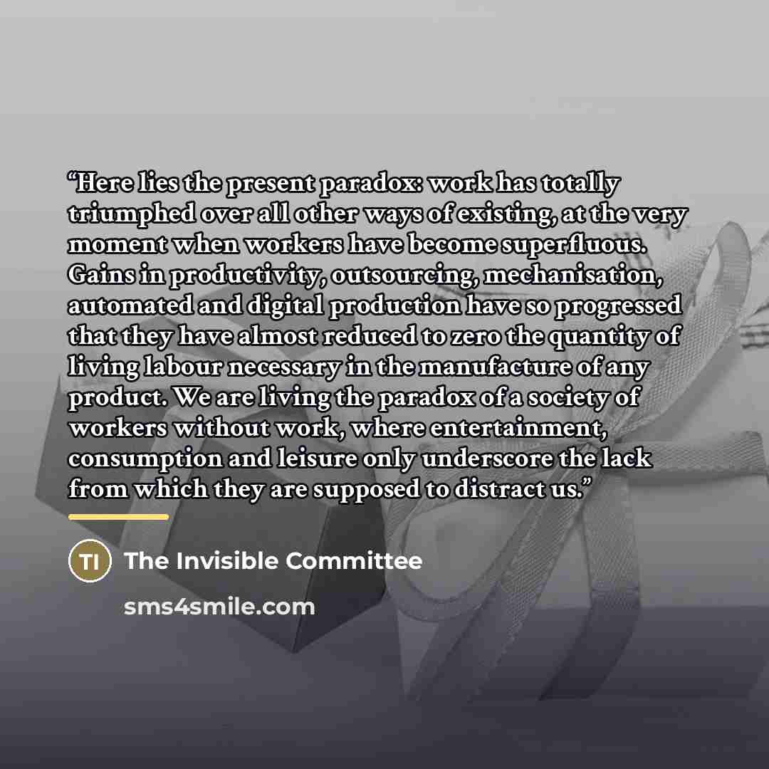 “Here lies the present paradox: work has totally triumphed over all other ways of existing, at the very moment when workers have become superfluous. Gains in productivity, outsourcing, mechanisation, automated and digital production have so progressed that they have almost reduced to zero the…” quote by The Invisible Committee