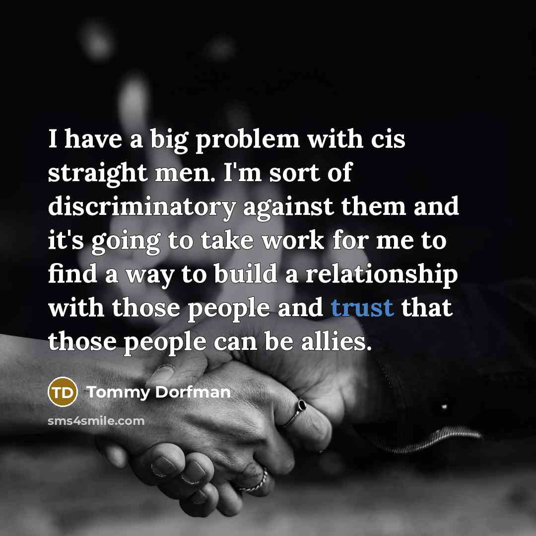 “I have a big problem with cis straight men. I'm sort of discriminatory against them and it's going to take work for me to find a way to build a relationship with those people and trust that those people can be allies.” quote by Tommy Dorfman