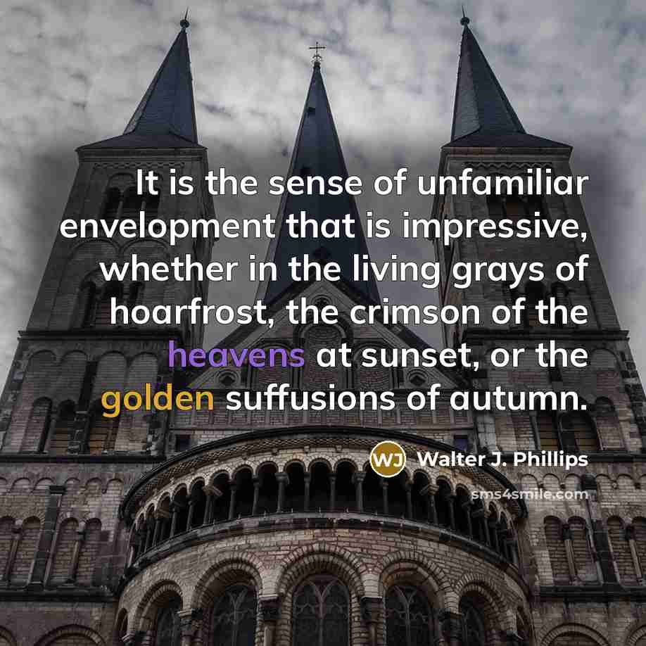 “It is the sense of unfamiliar envelopment that is impressive, whether in the living grays of hoarfrost, the crimson of the heavens at sunset, or the golden suffusions of autumn.” quote by Walter J. Phillips