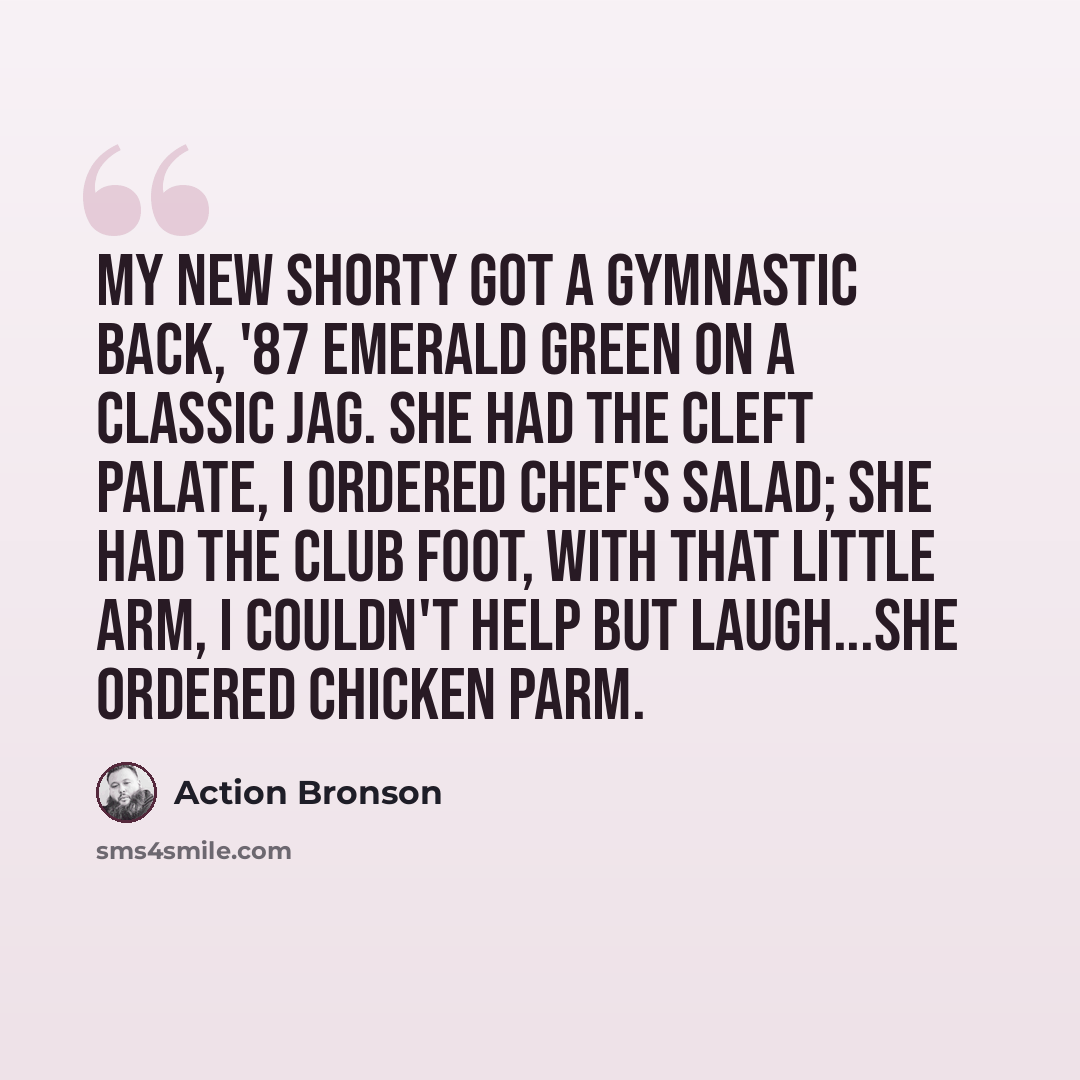 “My new shorty got a gymnastic back, '87 emerald green on a classic Jag. She had the cleft palate, I ordered chef's salad; She had the club foot, with that little arm, I couldn't help but laugh...she ordered Chicken Parm.” quote by Action Bronson