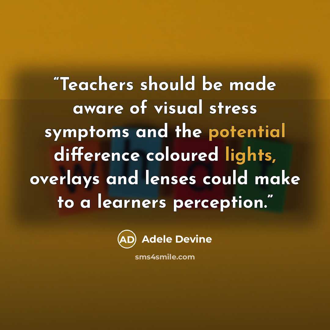 “Teachers should be made aware of visual stress symptoms and the potential difference coloured lights, overlays and lenses could make to a learners perception.” quote by Adele Devine