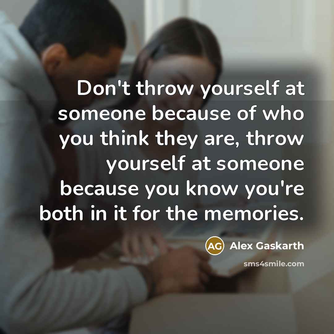 “Don't throw yourself at someone because of who you think they are, throw yourself at someone because you know you're both in it for the memories.” quote by Alex Gaskarth