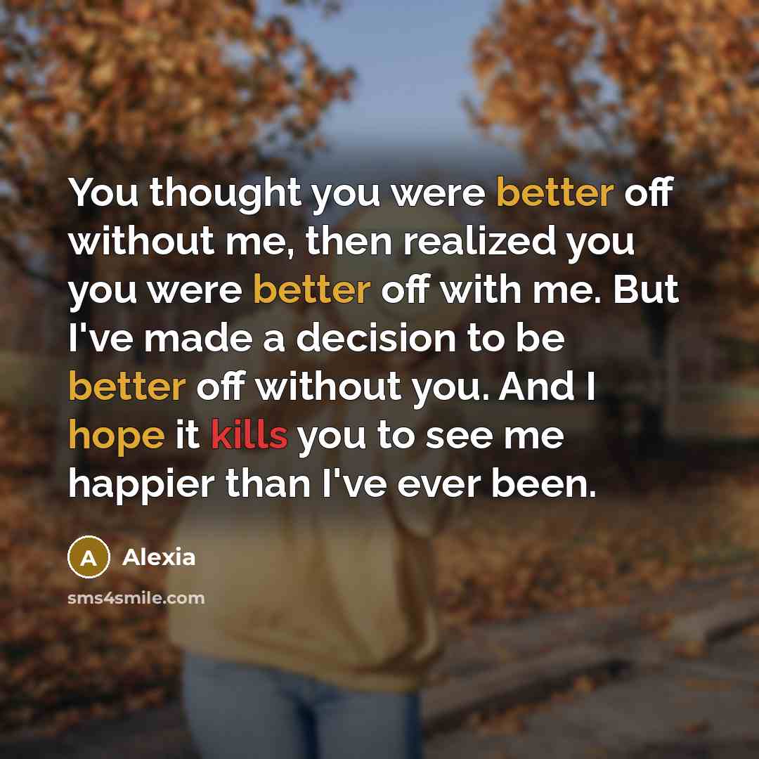 “You thought you were better off without me, then realized you you were better off with me. But I've made a decision to be better off without you. And I hope it kills you to see me happier than I've ever been.” quote by Alexia