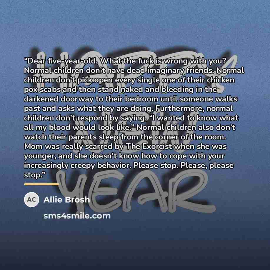 “Dear five-year-old, What the fuck is wrong with you? Normal children don’t have dead imaginary friends. Normal children don’t pick open every single one of their chicken pox scabs and then stand naked and bleeding in the darkened doorway to their bedroom until someone walks past and asks what they…” quote by Allie Brosh