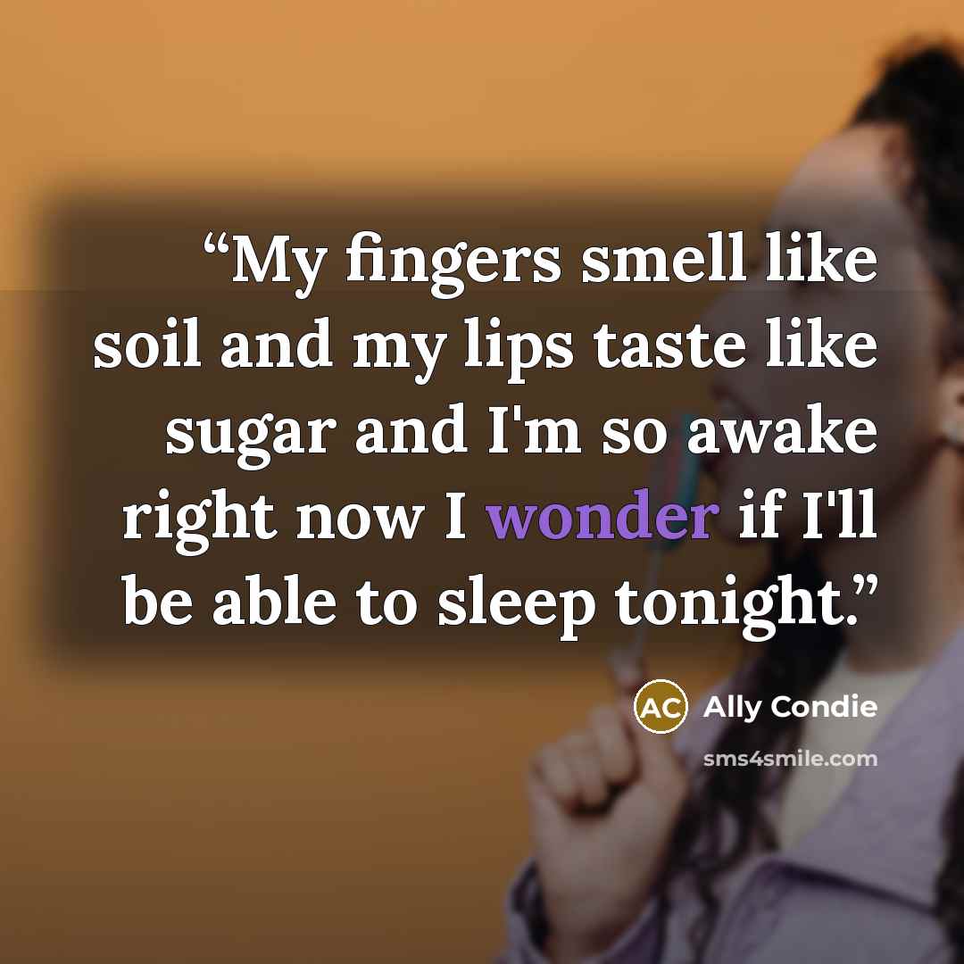 “My fingers smell like soil and my lips taste like sugar and I'm so awake right now I wonder if I'll be able to sleep tonight.” quote by Ally Condie