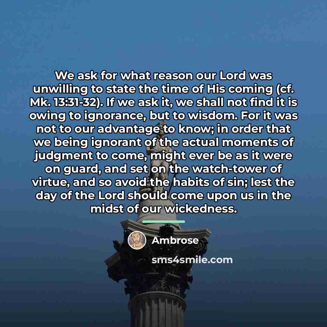 “We ask for what reason our Lord was unwilling to state the time of His coming (cf. Mk. 13:31-32). If we ask it, we shall not find it is owing to ignorance, but to wisdom. For it was not to our advantage to know; in order that we being ignorant of the actual moments of judgment to come, might ever…” quote by Ambrose