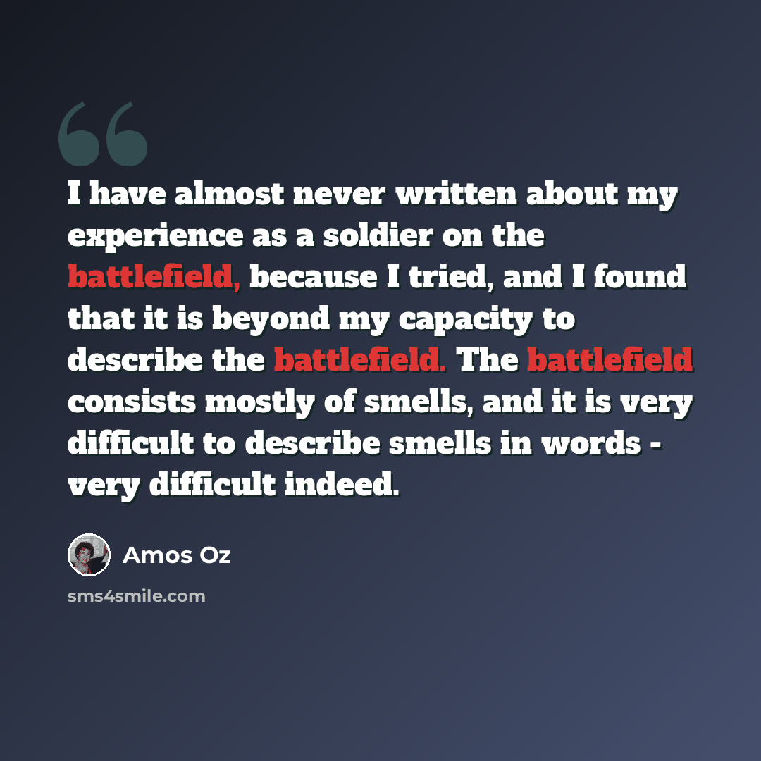 “I have almost never written about my experience as a soldier on the battlefield, because I tried, and I found that it is beyond my capacity to describe the battlefield. The battlefield consists mostly of smells, and it is very difficult to describe smells in words - very difficult indeed.” quote by Amos Oz