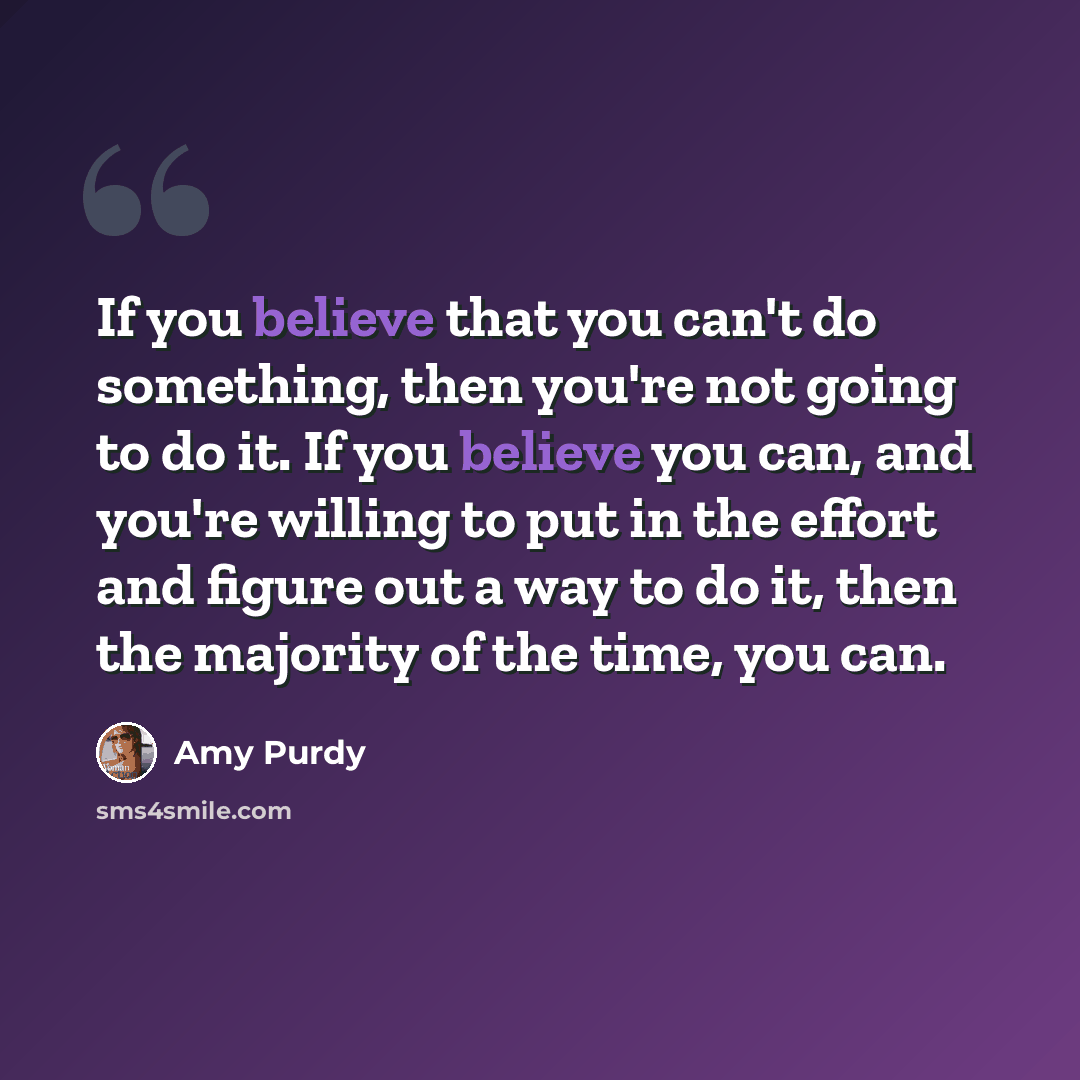 “If you believe that you can't do something, then you're not going to do it. If you believe you can, and you're willing to put in the effort and figure out a way to do it, then the majority of the time, you can.” quote by Amy Purdy