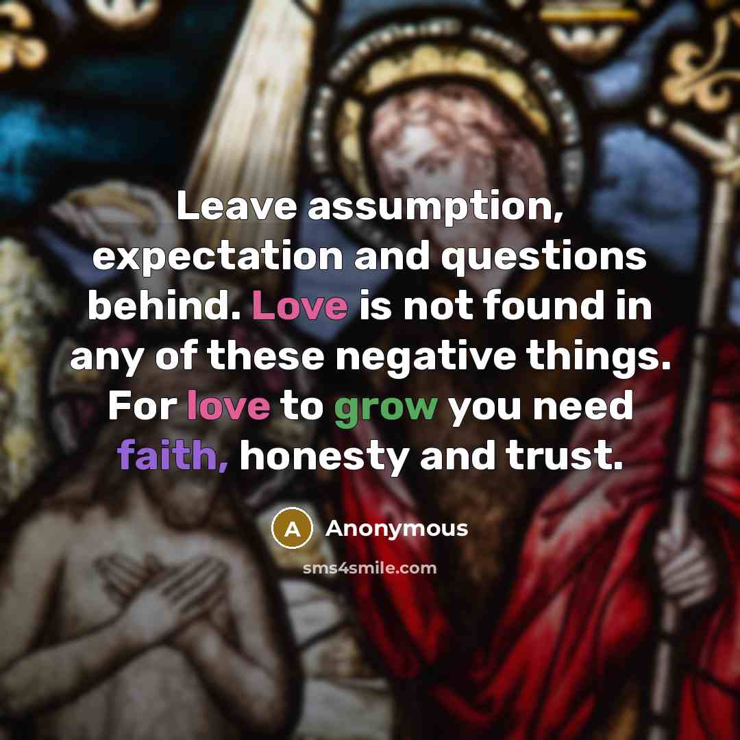 “Leave assumption, expectation and questions behind. Love is not found in any of these negative things. For love to grow you need faith, honesty and trust.” quote by Anonymous