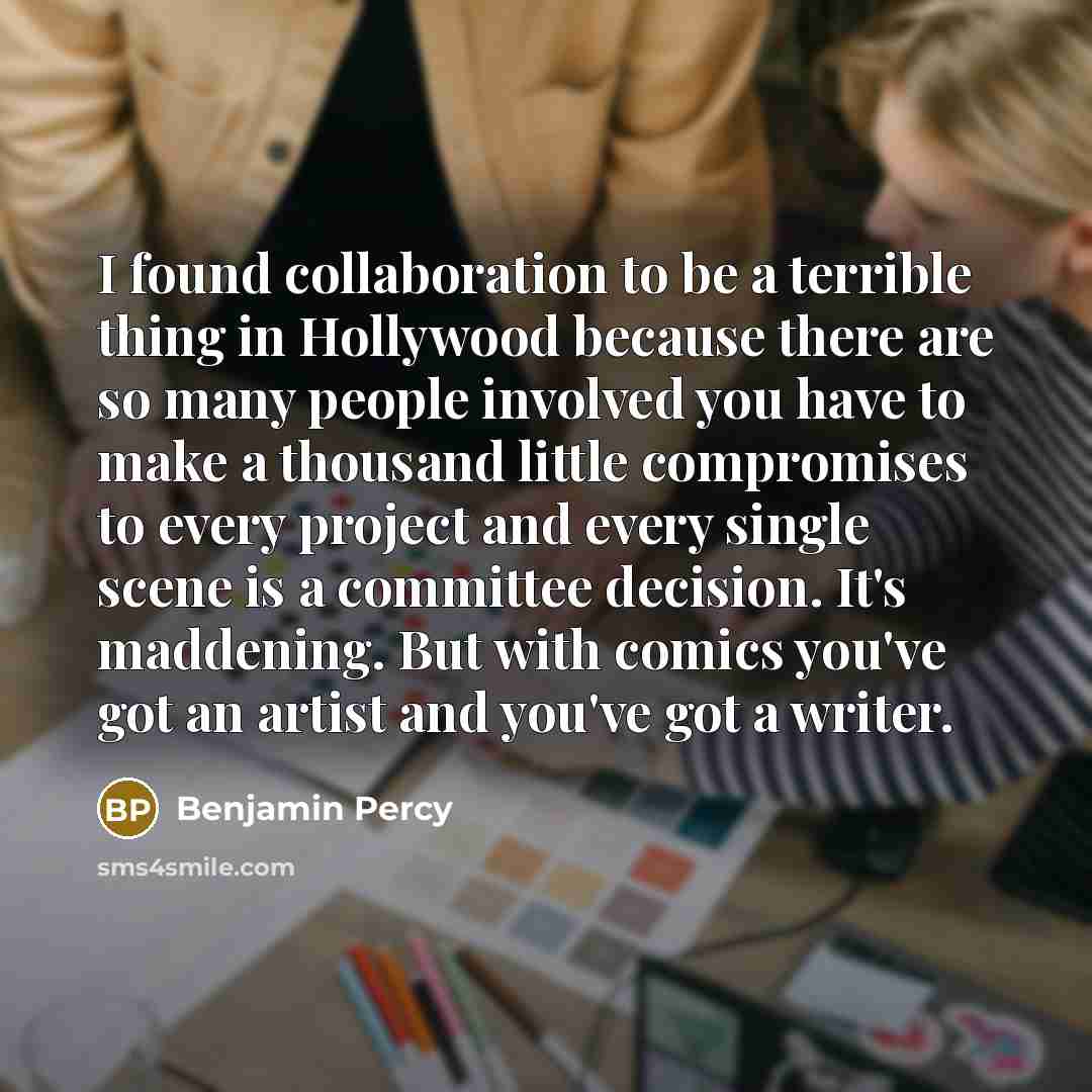 “I found collaboration to be a terrible thing in Hollywood because there are so many people involved you have to make a thousand little compromises to every project and every single scene is a committee decision. It's maddening. But with comics you've got an artist and you've got a writer.” quote by Benjamin Percy