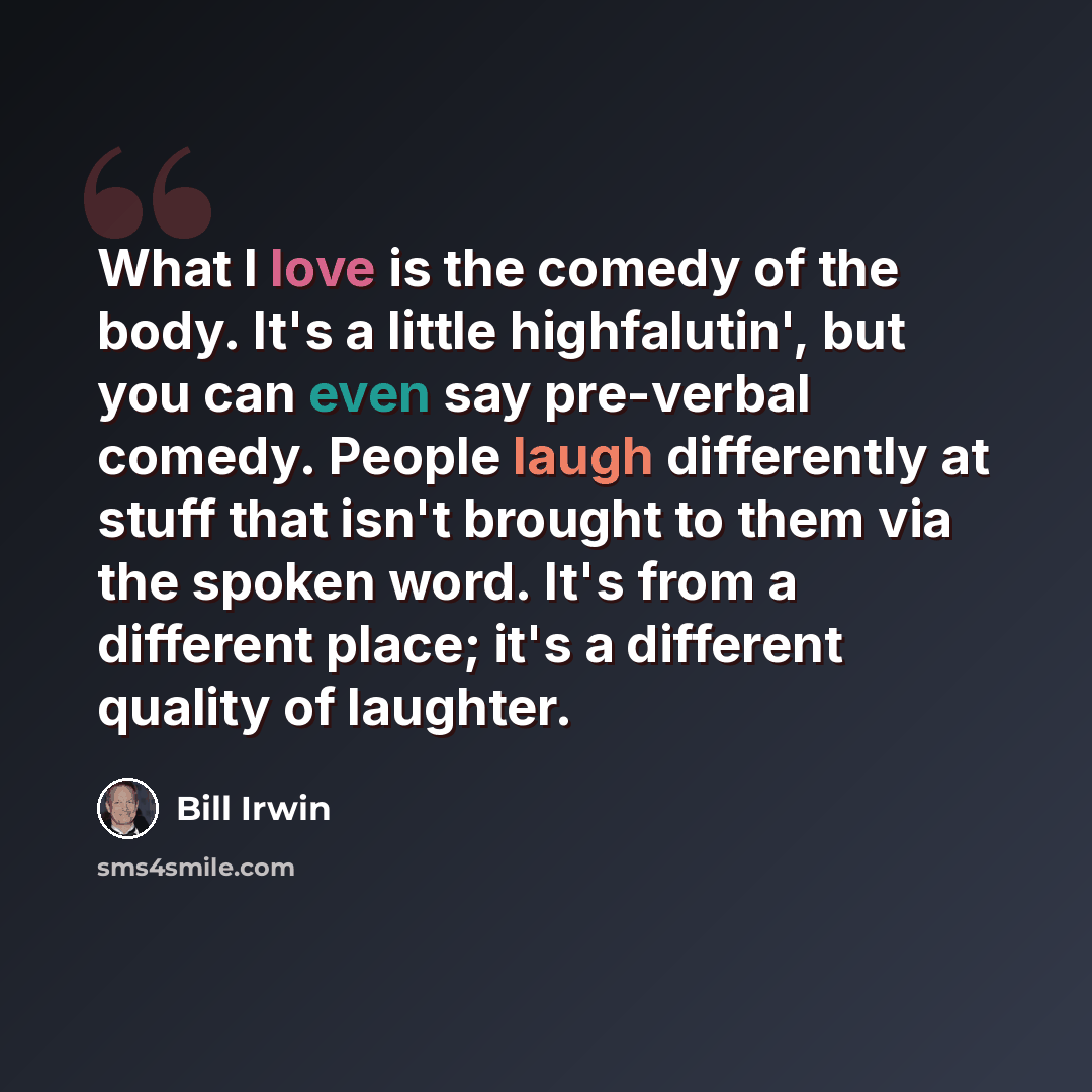 “What I love is the comedy of the body. It's a little highfalutin', but you can even say pre-verbal comedy. People laugh differently at stuff that isn't brought to them via the spoken word. It's from a different place; it's a different quality of laughter.” quote by Bill Irwin