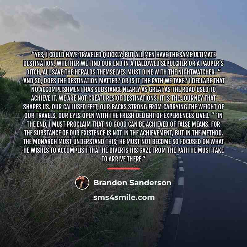 “Yes, I could have traveled quickly. But all men have the same ultimate destination. Whether we find our end in a hallowed sepulcher or a pauper’s ditch, all save the Heralds themselves must dine with the Nightwatcher. “ ‘And so, does the destination matter? Or is it the path we take? I declare…” quote by Brandon Sanderson