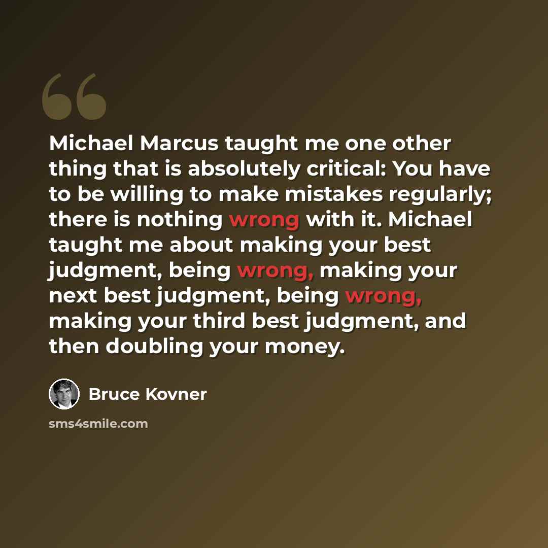 “Michael Marcus taught me one other thing that is absolutely critical: You have to be willing to make mistakes regularly; there is nothing wrong with it. Michael taught me about making your best judgment, being wrong, making your next best judgment, being wrong, making your third best judgment, and…” quote by Bruce Kovner