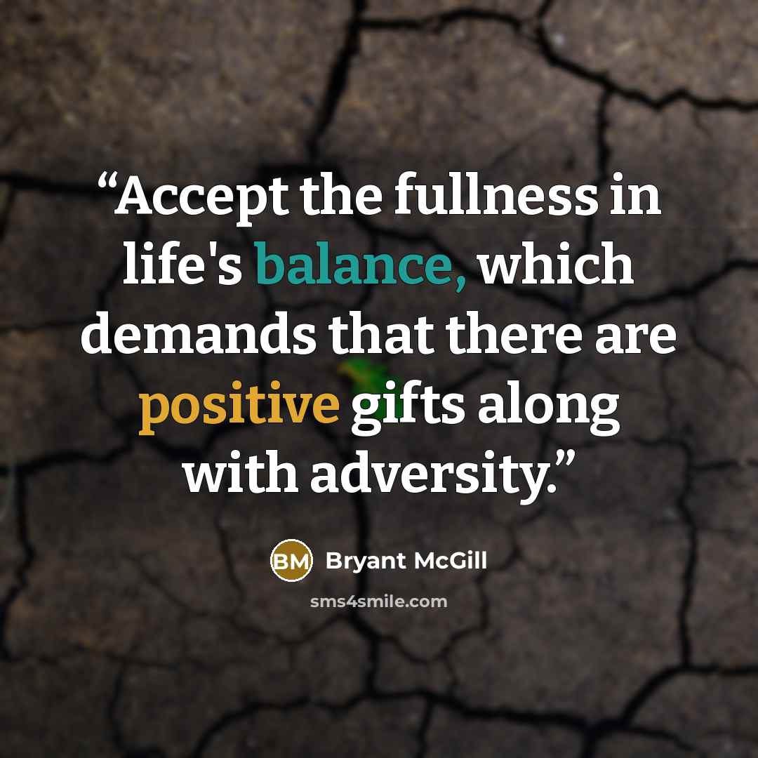 “Accept the fullness in life's balance, which demands that there are positive gifts along with adversity.” quote by Bryant McGill