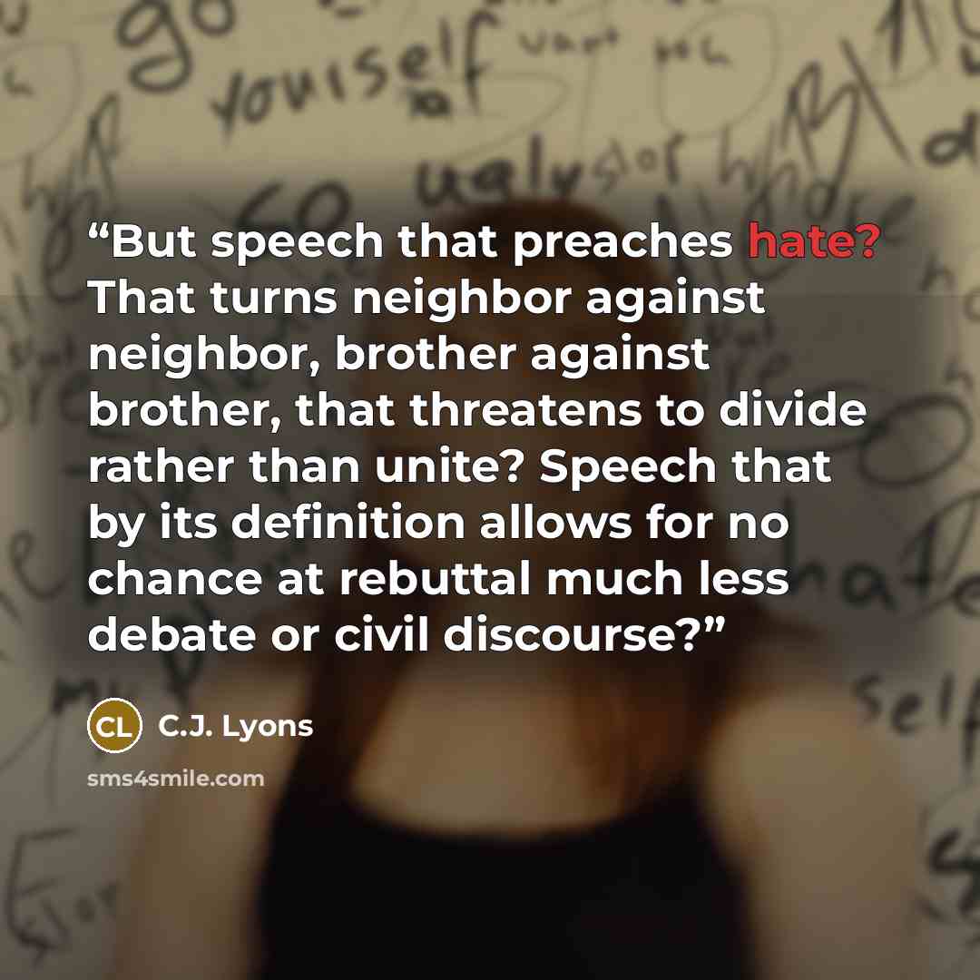 “But speech that preaches hate? That turns neighbor against neighbor, brother against brother, that threatens to divide rather than unite? Speech that by its definition allows for no chance at rebuttal much less debate or civil discourse?” quote by C.J. Lyons