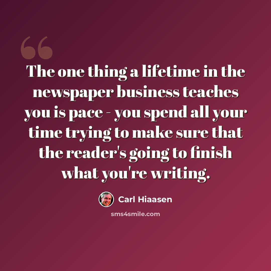“The one thing a lifetime in the newspaper business teaches you is pace - you spend all your time trying to make sure that the reader's going to finish what you're writing.” quote by Carl Hiaasen