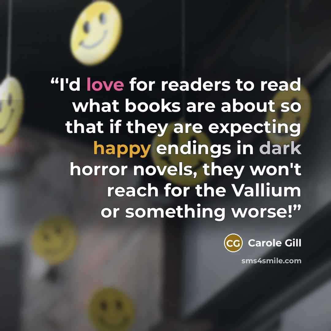 “I'd love for readers to read what books are about so that if they are expecting happy endings in dark horror novels, they won't reach for the Vallium or something worse!” quote by Carole Gill