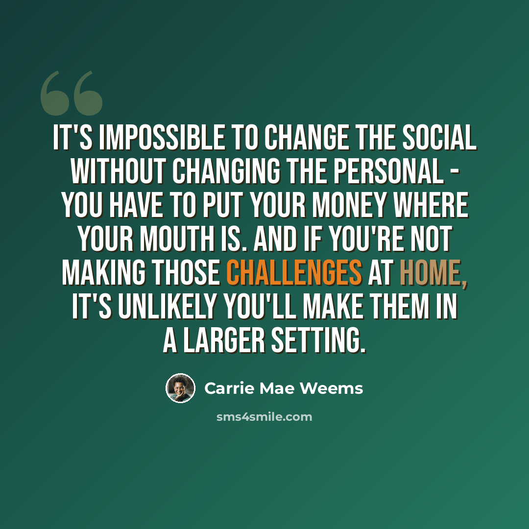 “It's impossible to change the social without changing the personal - you have to put your money where your mouth is. And if you're not making those challenges at home, it's unlikely you'll make them in a larger setting.” quote by Carrie Mae Weems