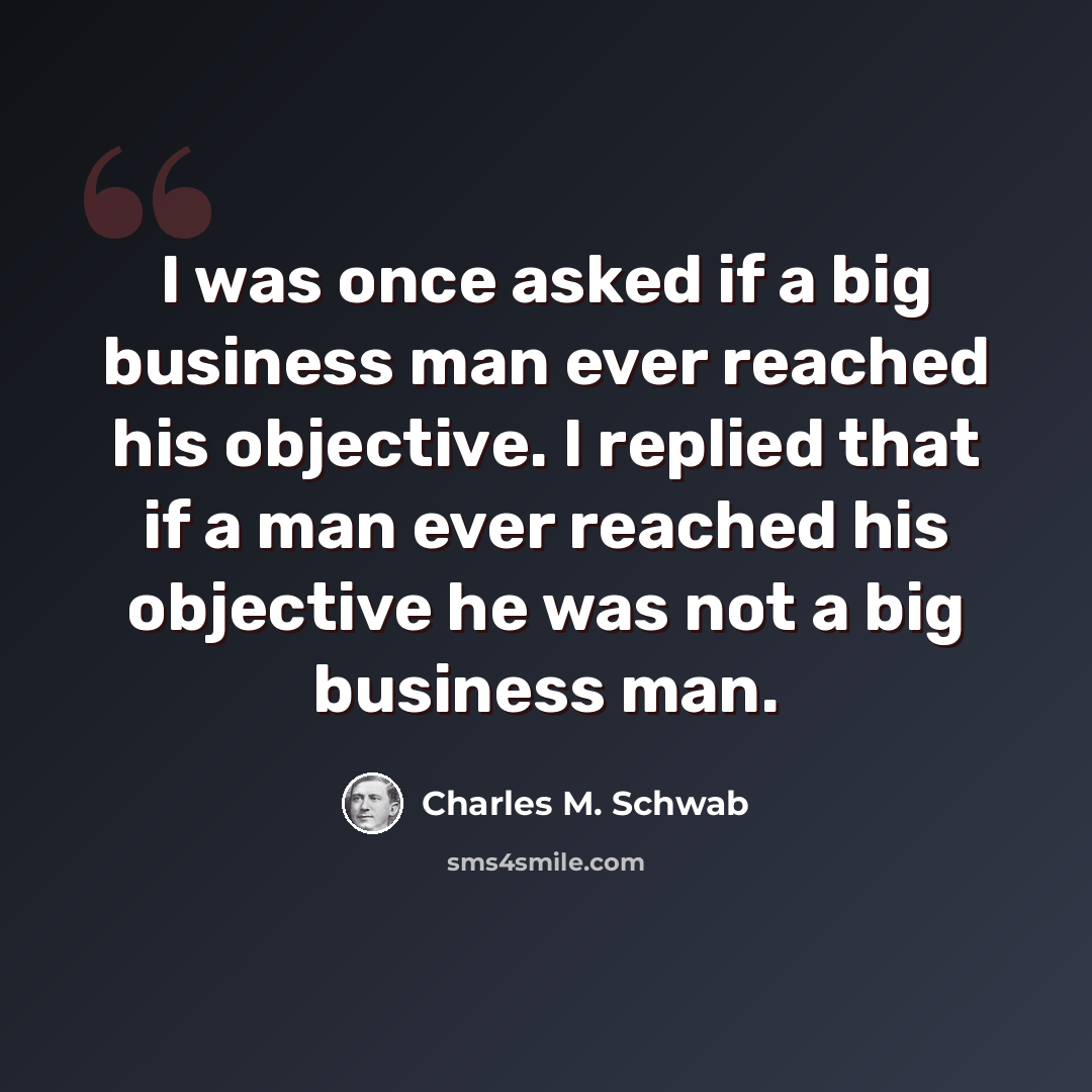 “I was once asked if a big business man ever reached his objective. I replied that if a man ever reached his objective he was not a big business man.” quote by Charles M. Schwab