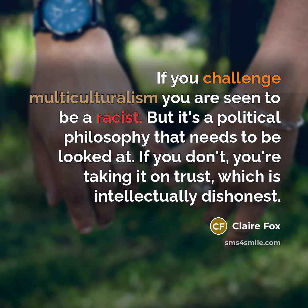 “If you challenge multiculturalism you are seen to be a racist. But it's a political philosophy that needs to be looked at. If you don't, you're taking it on trust, which is intellectually dishonest.” quote by Claire Fox