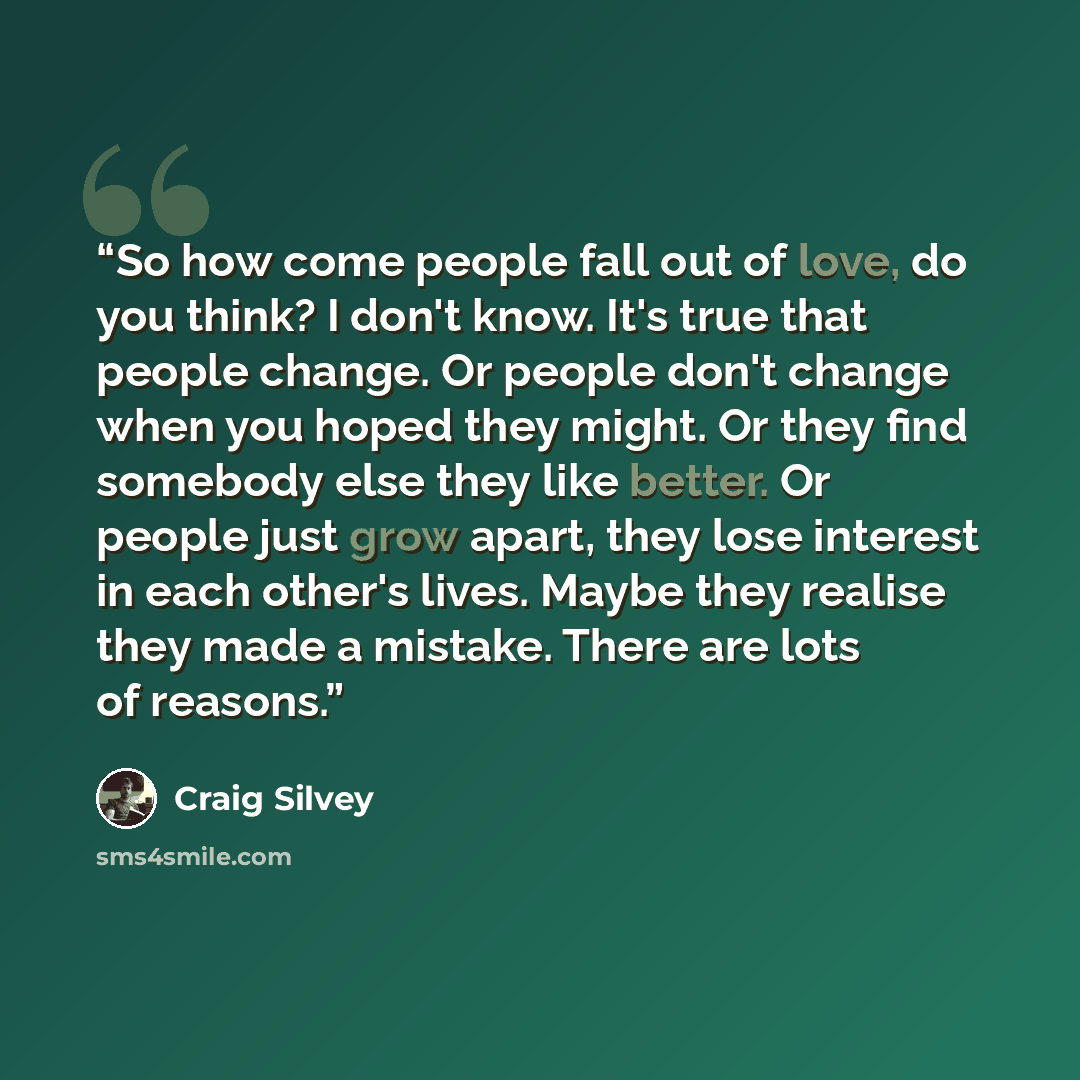 “So how come people fall out of love, do you think? I don't know. It's true that people change. Or people don't change when you hoped they might. Or they find somebody else they like better. Or people just grow apart, they lose interest in each other's lives. Maybe they realise they made a mistake…” quote by Craig Silvey