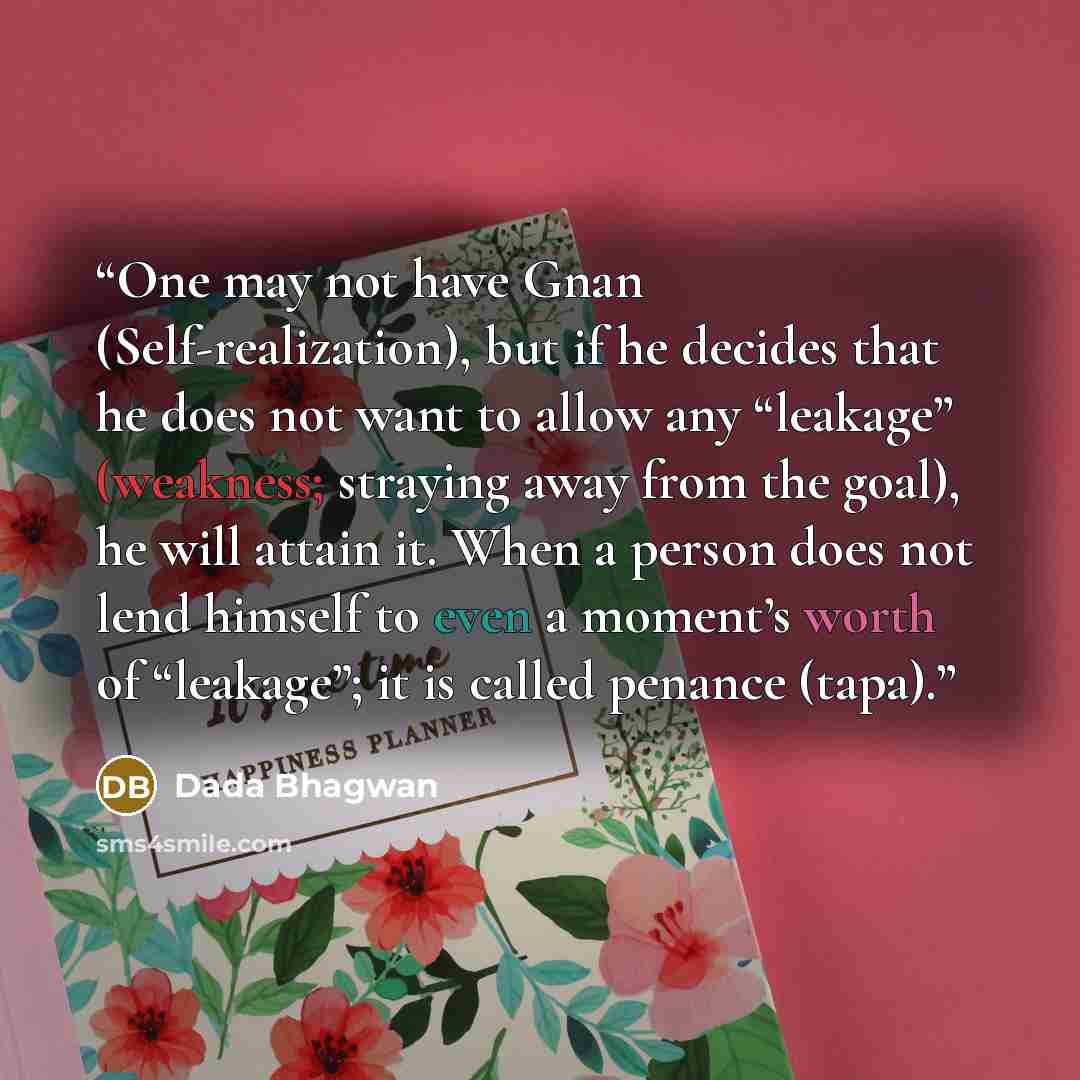 “One may not have Gnan (Self-realization), but if he decides that he does not want to allow any “leakage” (weakness; straying away from the goal), he will attain it. When a person does not lend himself to even a moment’s worth of “leakage”; it is called penance (tapa).” quote by Dada Bhagwan