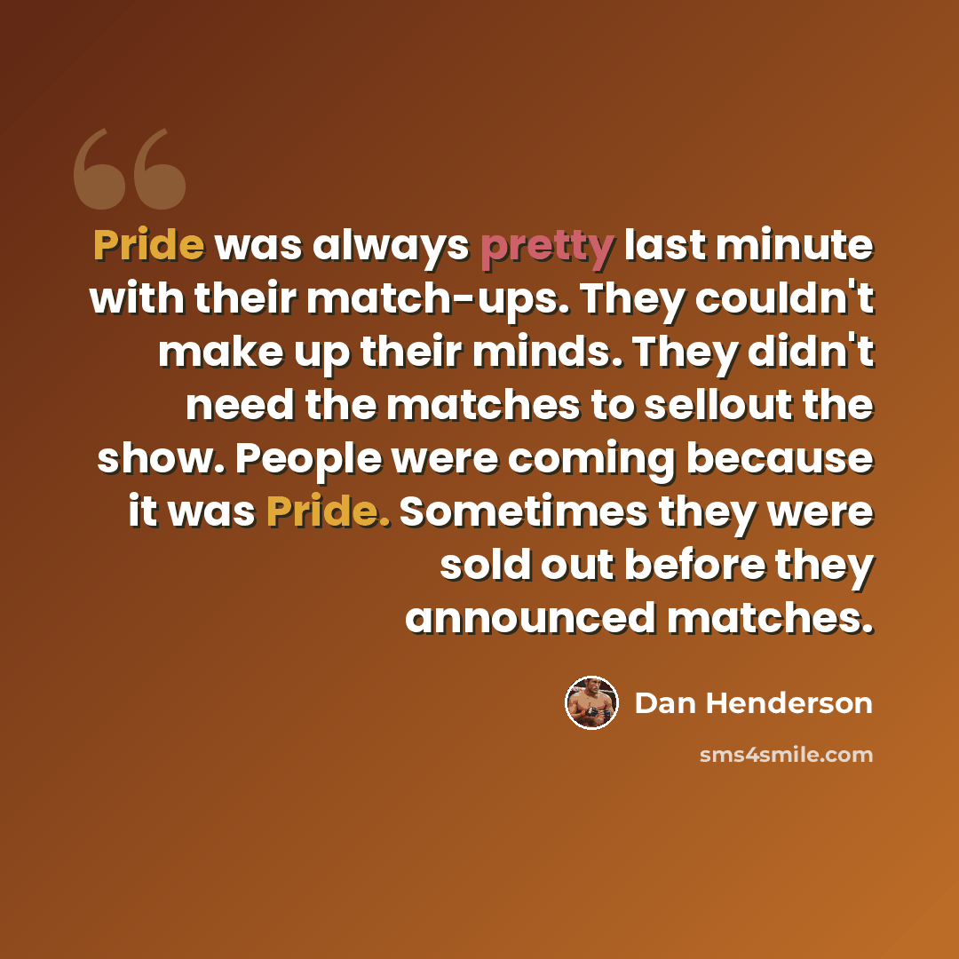 “Pride was always pretty last minute with their match-ups. They couldn't make up their minds. They didn't need the matches to sellout the show. People were coming because it was Pride. Sometimes they were sold out before they announced matches.” quote by Dan Henderson