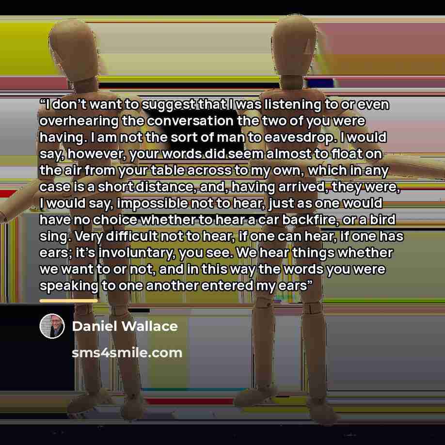 “I don’t want to suggest that I was listening to or even overhearing the conversation the two of you were having. I am not the sort of man to eavesdrop. I would say, however, your words did seem almost to float on the air from your table across to my own, which in any case is a short distance, and…” quote by Daniel Wallace