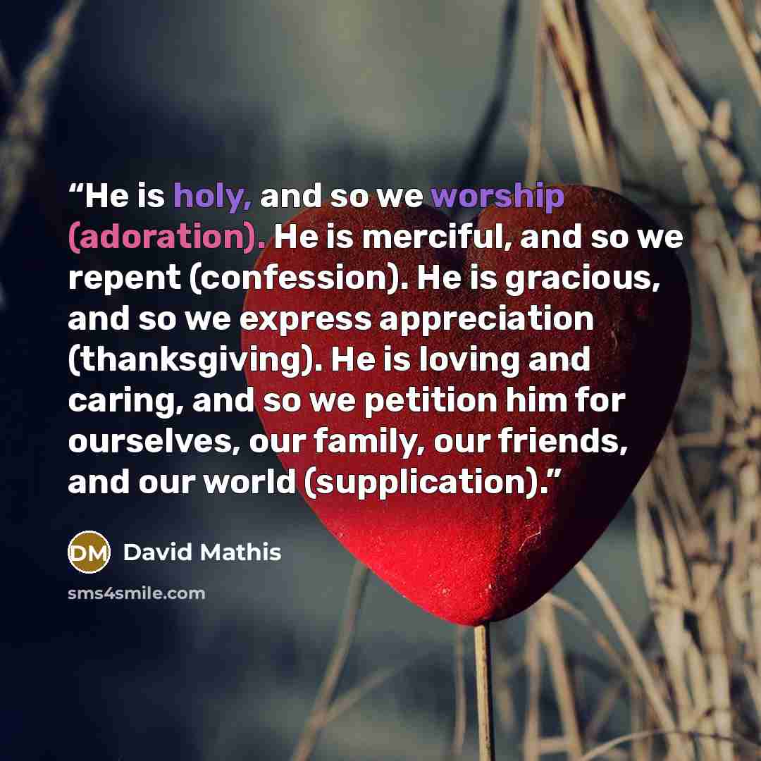 “He is holy, and so we worship (adoration). He is merciful, and so we repent (confession). He is gracious, and so we express appreciation (thanksgiving). He is loving and caring, and so we petition him for ourselves, our family, our friends, and our world (supplication).” quote by David Mathis