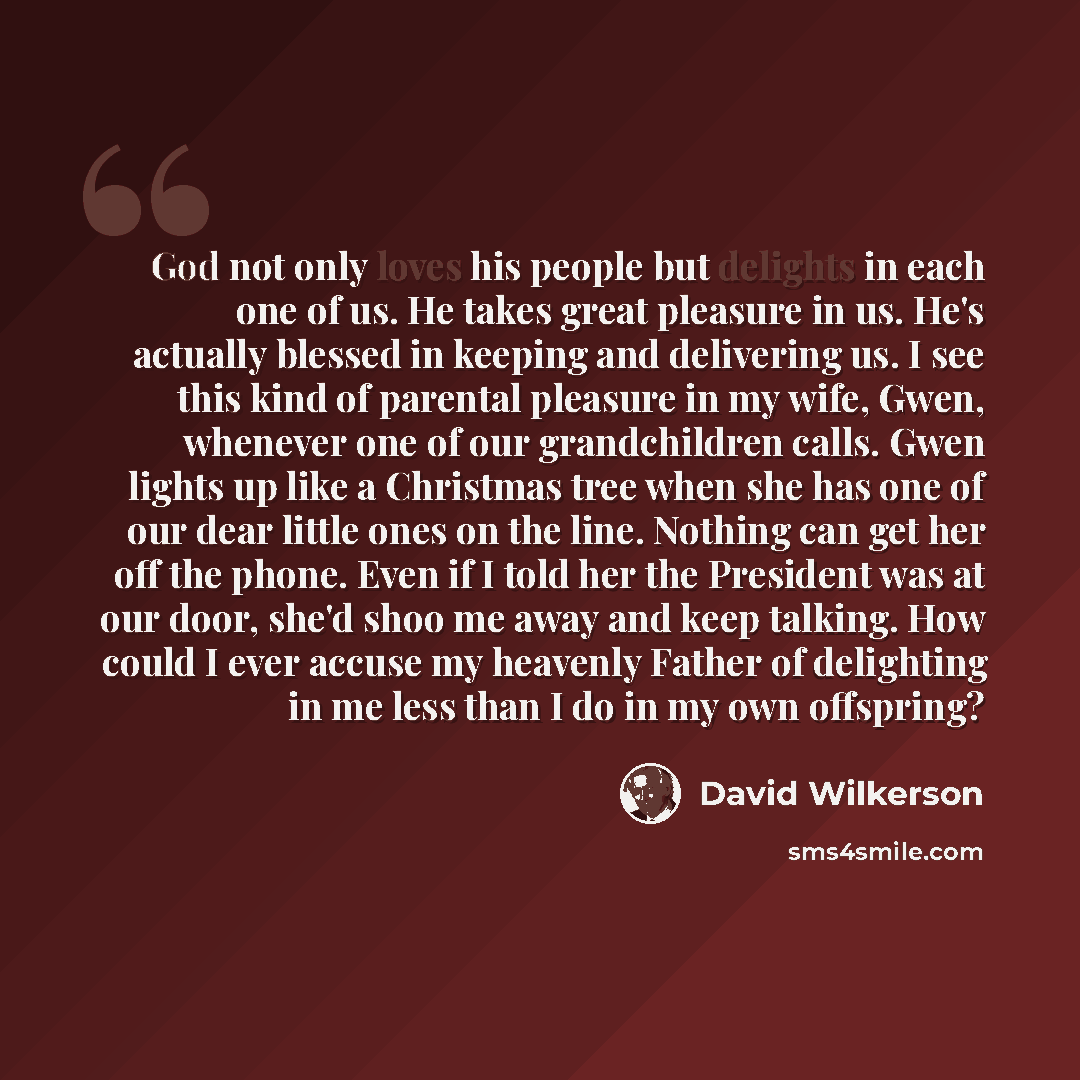 “God not only loves his people but delights in each one of us. He takes great pleasure in us. He's actually blessed in keeping and delivering us. I see this kind of parental pleasure in my wife, Gwen, whenever one of our grandchildren calls. Gwen lights up like a Christmas tree when she has one of…” quote by David Wilkerson