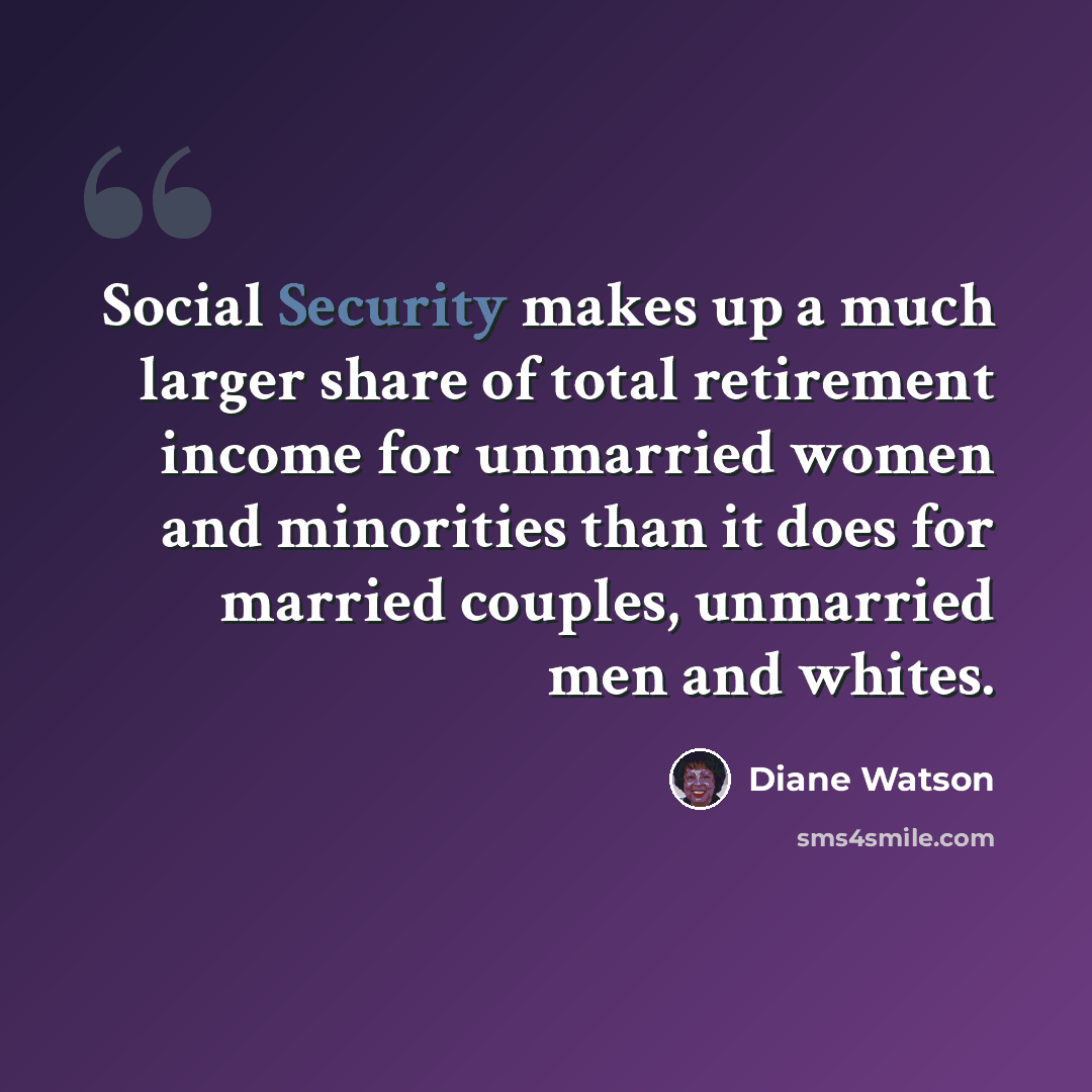 “Social Security makes up a much larger share of total retirement income for unmarried women and minorities than it does for married couples, unmarried men and whites.” quote by Diane Watson