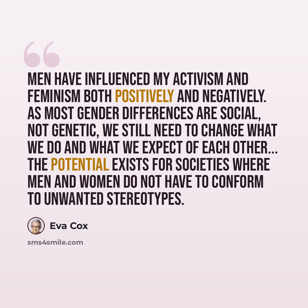 “Men have influenced my activism and feminism both positively and negatively. As most gender differences are social, not genetic, we still need to change what we do and what we expect of each other... The potential exists for societies where men and women do not have to conform to unwanted…” quote by Eva Cox