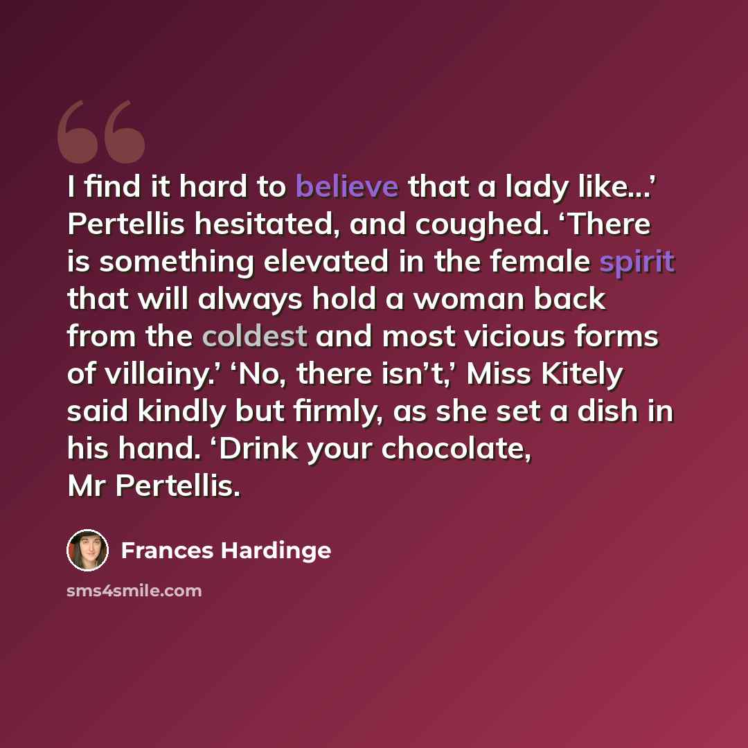 “I find it hard to believe that a lady like...’ Pertellis hesitated, and coughed. ‘There is something elevated in the female spirit that will always hold a woman back from the coldest and most vicious forms of villainy.’ ‘No, there isn’t,’ Miss Kitely said kindly but firmly, as she set a dish in…” quote by Frances Hardinge