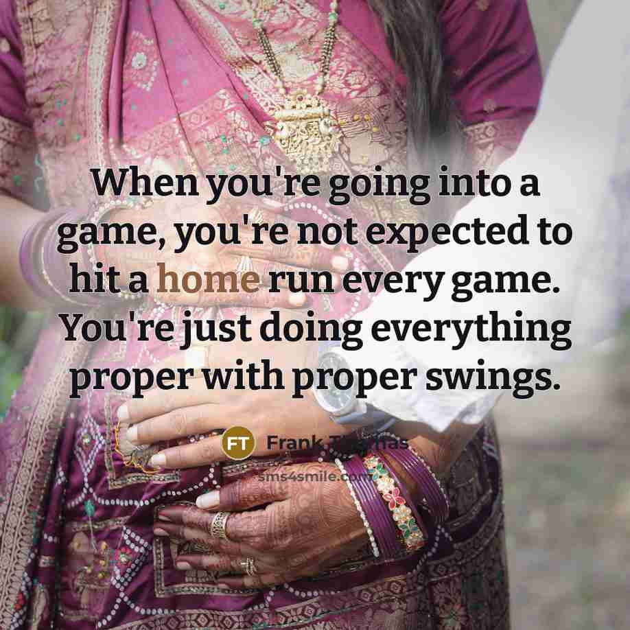 “When you're going into a game, you're not expected to hit a home run every game. You're just doing everything proper with proper swings.” quote by Frank Thomas