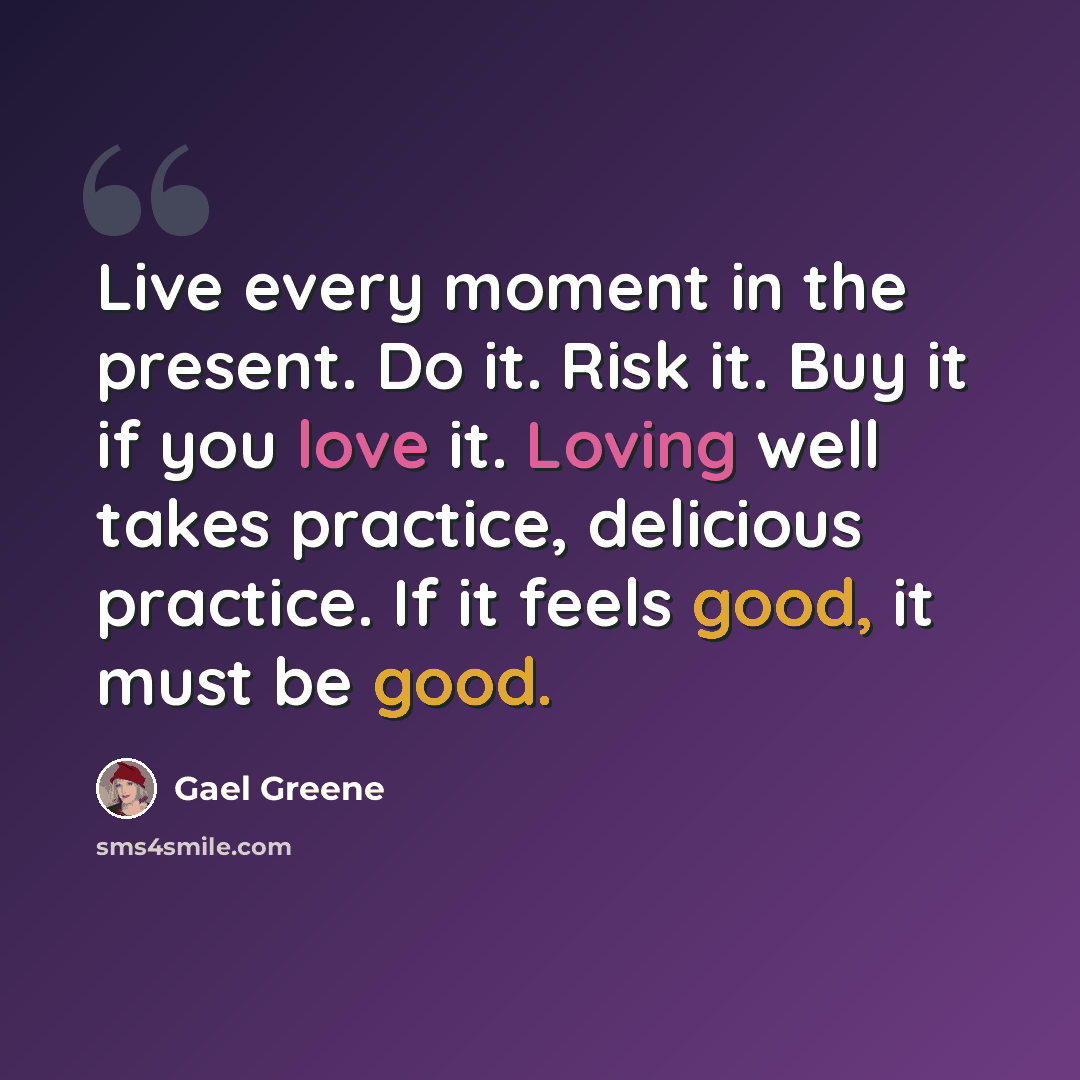 “Live every moment in the present. Do it. Risk it. Buy it if you love it. Loving well takes practice, delicious practice. If it feels good, it must be good.” quote by Gael Greene