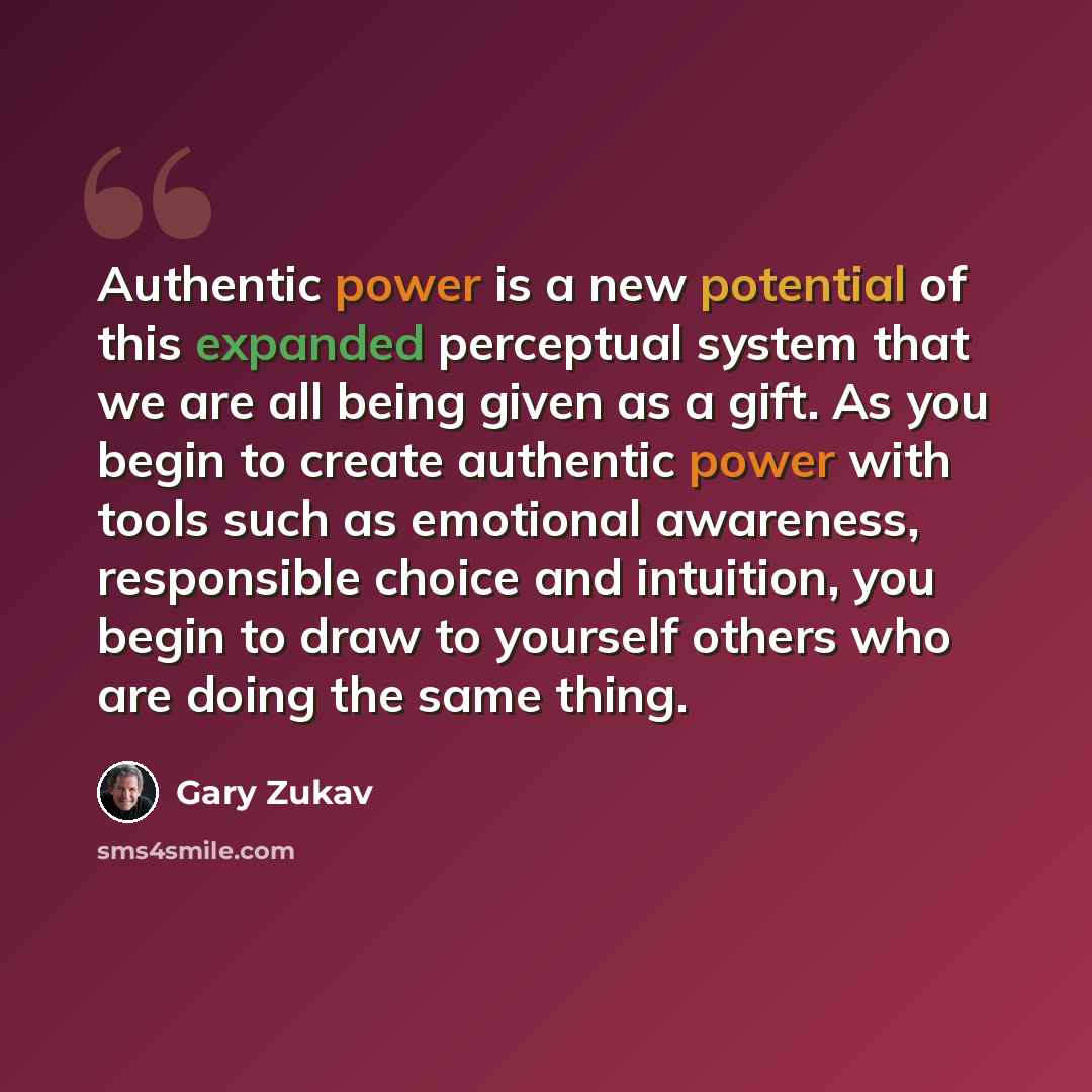 “Authentic power is a new potential of this expanded perceptual system that we are all being given as a gift. As you begin to create authentic power with tools such as emotional awareness, responsible choice and intuition, you begin to draw to yourself others who are doing the same thing.” quote by Gary Zukav