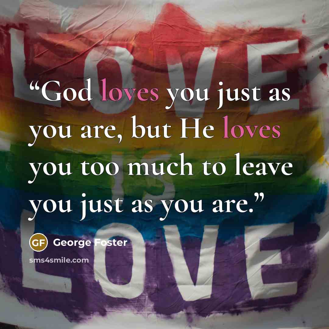 “God loves you just as you are, but He loves you too much to leave you just as you are.” quote by George Foster