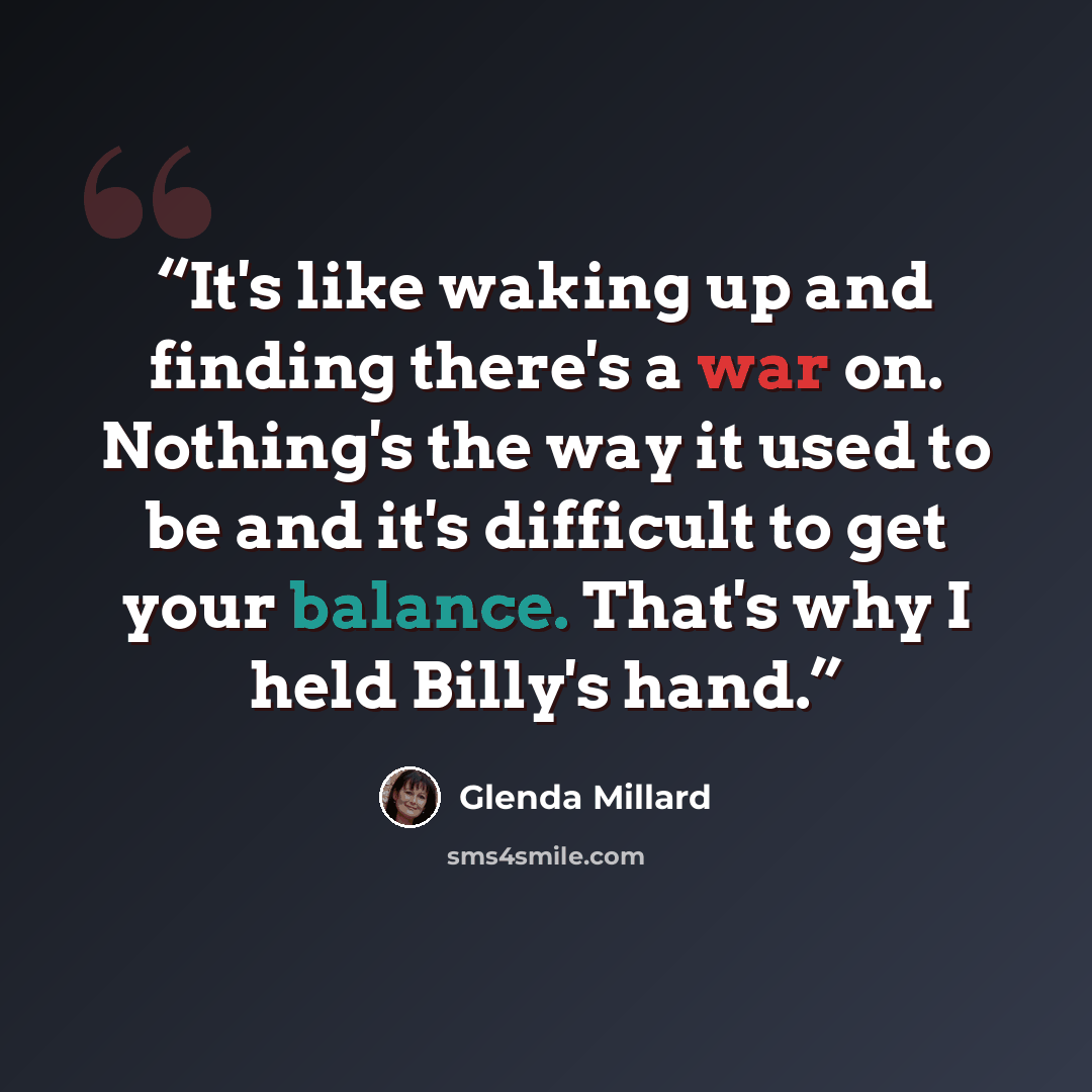 “It's like waking up and finding there's a war on. Nothing's the way it used to be and it's difficult to get your balance. That's why I held Billy's hand.” quote by Glenda Millard