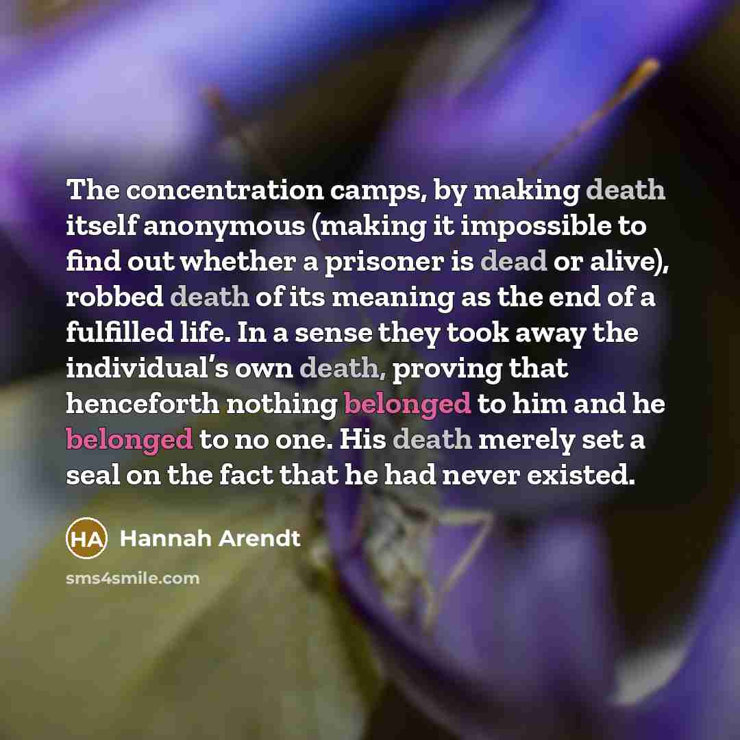 “The concentration camps, by making death itself anonymous (making it impossible to find out whether a prisoner is dead or alive), robbed death of its meaning as the end of a fulfilled life. In a sense they took away the individual’s own death, proving that henceforth nothing belonged to him and he…” quote by Hannah Arendt