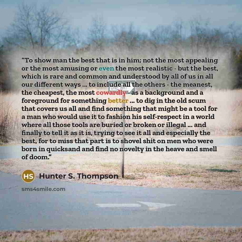 “To show man the best that is in him; not the most appealing or the most amusing or even the most realistic - but the best, which is rare and common and understood by all of us in all our different ways ... to include all the others - the meanest, the cheapest, the most cowardly - as a background…” quote by Hunter S. Thompson