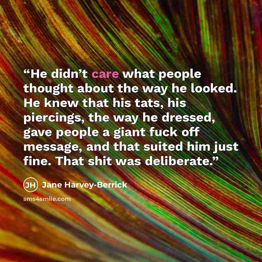 “He didn’t care what people thought about the way he looked. He knew that his tats, his piercings, the way he dressed, gave people a giant fuck off message, and that suited him just fine. That shit was deliberate.” quote by Jane Harvey-Berrick