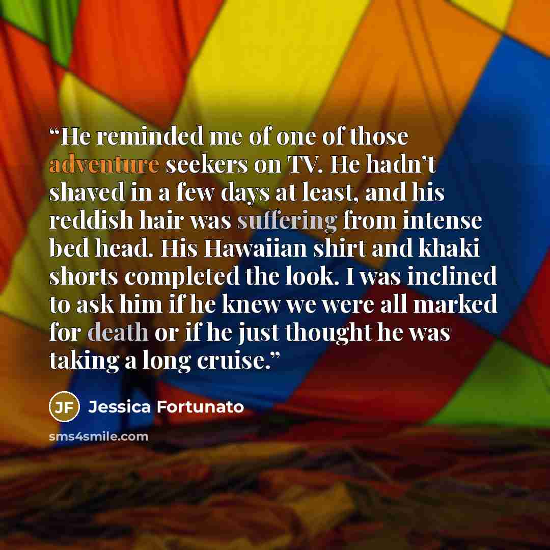 “He reminded me of one of those adventure seekers on TV. He hadn’t shaved in a few days at least, and his reddish hair was suffering from intense bed head. His Hawaiian shirt and khaki shorts completed the look. I was inclined to ask him if he knew we were all marked for death or if he just thought…” quote by Jessica Fortunato
