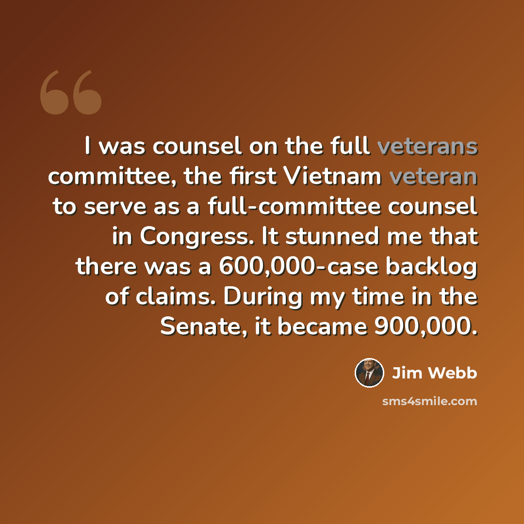“I was counsel on the full veterans committee, the first Vietnam veteran to serve as a full-committee counsel in Congress. It stunned me that there was a 600,000-case backlog of claims. During my time in the Senate, it became 900,000.” quote by Jim Webb