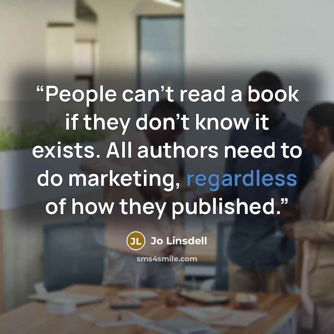 “People can’t read a book if they don’t know it exists. All authors need to do marketing, regardless of how they published.” quote by Jo Linsdell