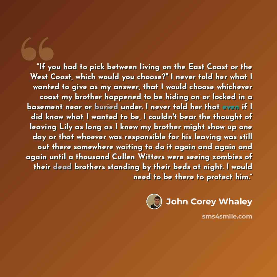 “If you had to pick between living on the East Coast or the West Coast, which would you choose?" I never told her what I wanted to give as my answer, that I would choose whichever coast my brother happened to be hiding on or locked in a basement near or buried under. I never told her that even if I…” quote by John Corey Whaley